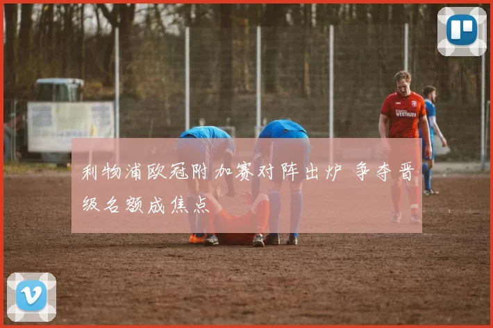 利物浦欧冠附加赛对阵出炉 争夺晋级名额成焦点