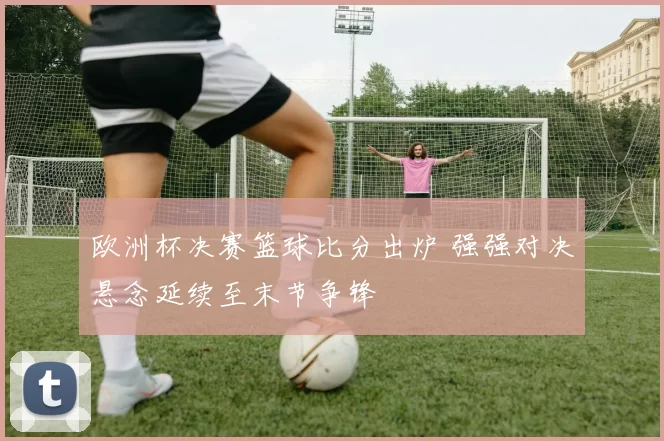 欧洲杯决赛篮球比分出炉 强强对决悬念延续至末节争锋