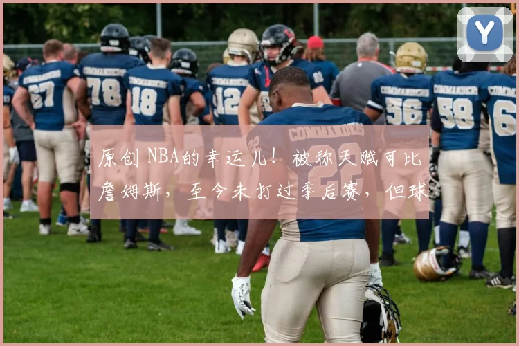 原创 NBA的幸运儿！被称天赋可比詹姆斯，至今未打过季后赛，但球队依旧重视他