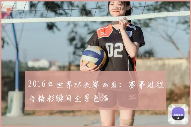 2016年世界杯决赛回看:赛事进程与精彩瞬间全景重温