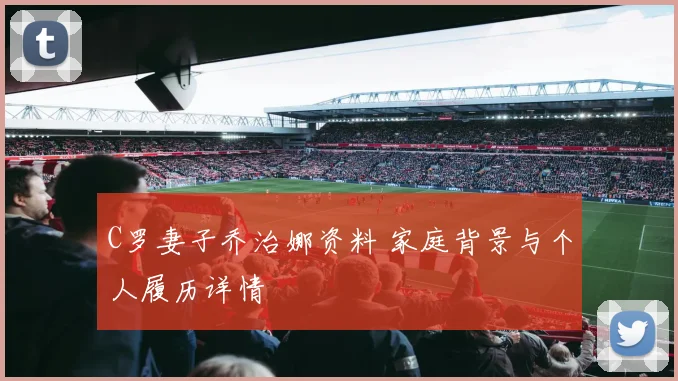 C罗妻子乔治娜资料 家庭背景与个人履历详情