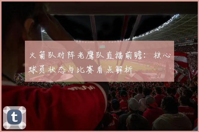 火箭队对阵老鹰队直播前瞻：核心球员状态与比赛看点解析