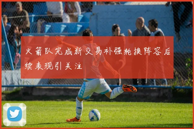火箭队完成新交易补强轮换阵容后续表现引关注