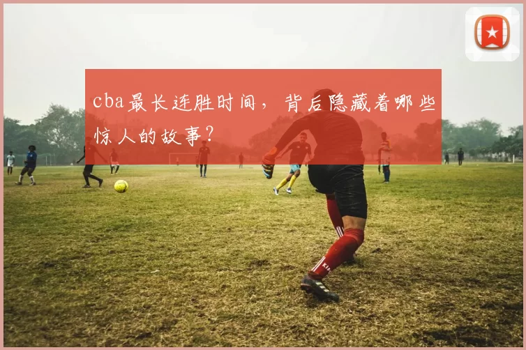 cba最长连胜时间，背后隐藏着哪些惊人的故事？
