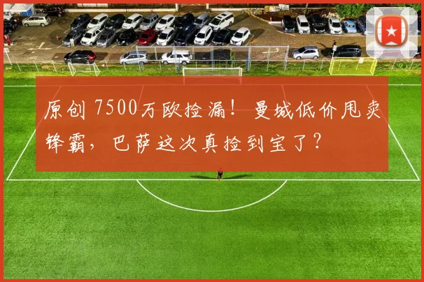 原创 7500万欧捡漏！曼城低价甩卖锋霸，巴萨这次真捡到宝了？