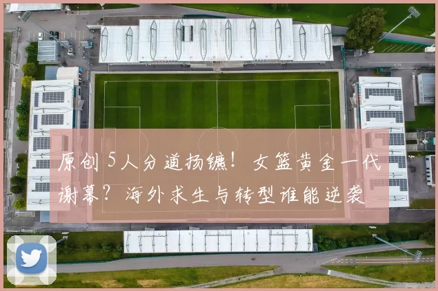 原创 5人分道扬镳！女篮黄金一代谢幕？海外求生与转型谁能逆袭