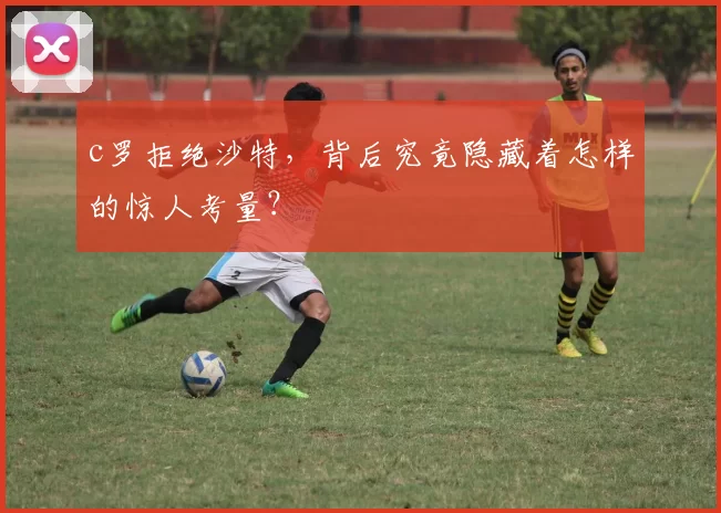 c罗拒绝沙特，背后究竟隐藏着怎样的惊人考量？