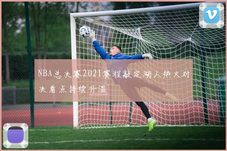 NBA总决赛2021赛程敲定湖人热火对决看点持续升温