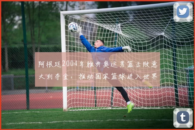 阿根廷2004年雅典奥运男篮击败意大利夺金,推动国家篮球进入世界舞台