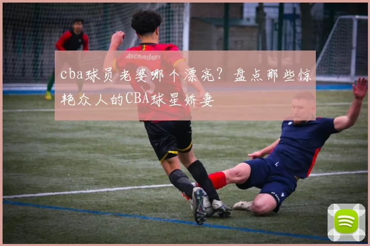 cba球员老婆哪个漂亮？盘点那些惊艳众人的CBA球星娇妻