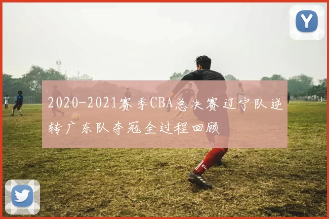 2020-2021赛季CBA总决赛辽宁队逆转广东队夺冠全过程回顾