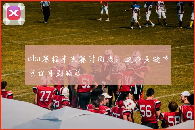 cba赛程半决赛时间表，这些关键节点你可别错过！