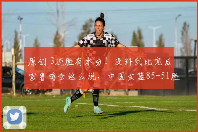 原创 3连胜有水分！没料到比完后宫鲁鸣会这么说，中国女篮85-51胜捷克