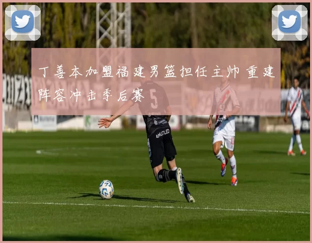 丁善本加盟福建男篮担任主帅 重建阵容冲击季后赛