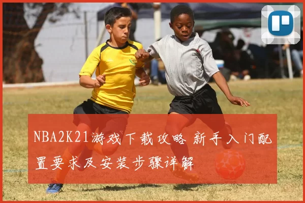 NBA2K21游戏下载攻略 新手入门配置要求及安装步骤详解