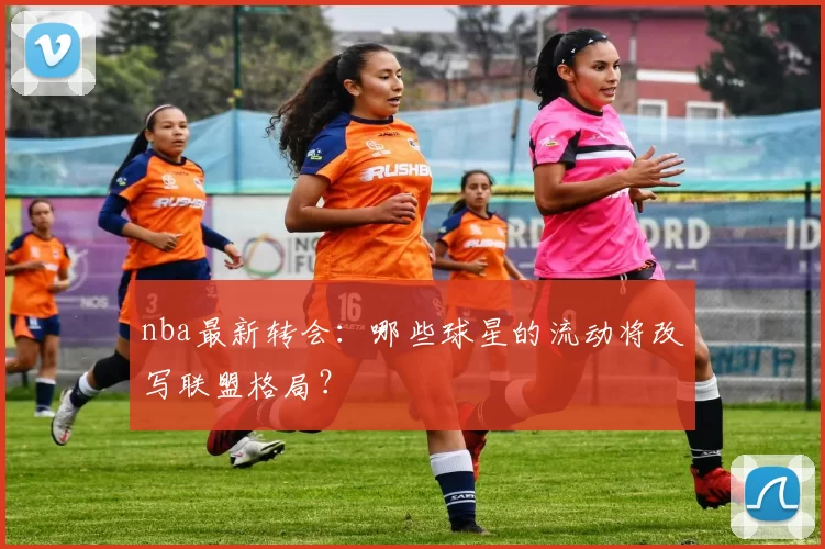 nba最新转会：哪些球星的流动将改写联盟格局？