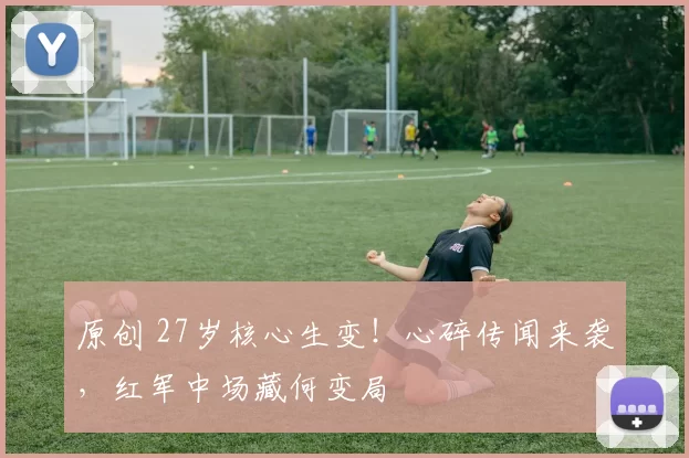 原创 27岁核心生变!心碎传闻来袭,红军中场藏何变局