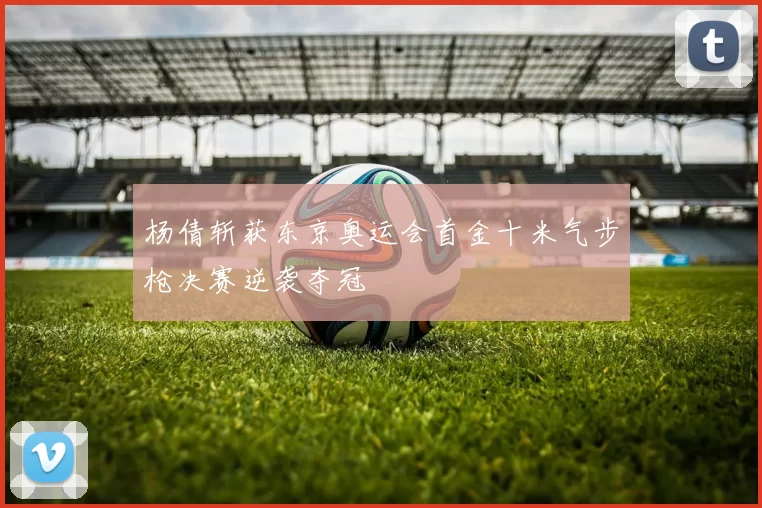 杨倩斩获东京奥运会首金十米气步枪决赛逆袭夺冠