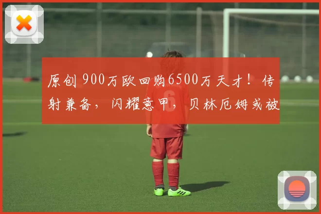 原创 900万欧回购6500万天才！传射兼备，闪耀意甲，贝林厄姆或被牺牲