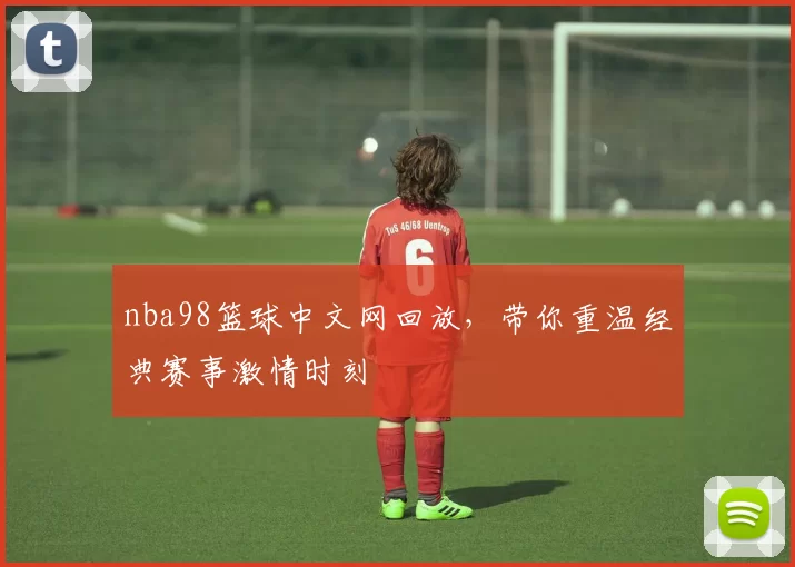 nba98篮球中文网回放，带你重温经典赛事激情时刻