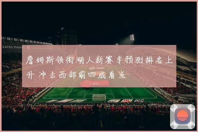 詹姆斯领衔湖人新赛季预测排名上升 冲击西部前四成看点