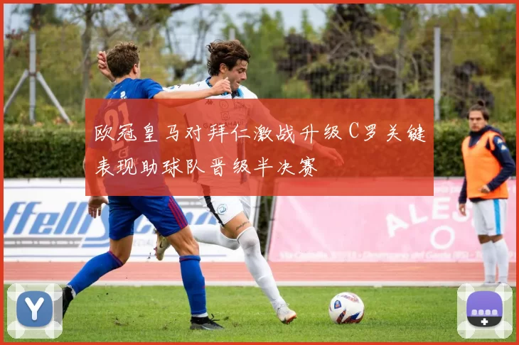 欧冠皇马对拜仁激战升级 C罗关键表现助球队晋级半决赛