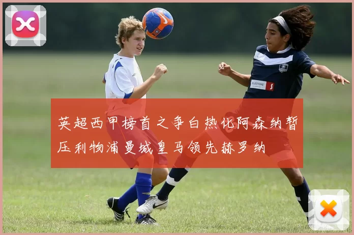 英超西甲榜首之争白热化阿森纳暂压利物浦曼城皇马领先赫罗纳