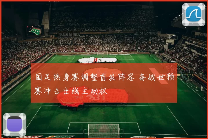 国足热身赛调整首发阵容 备战世预赛冲击出线主动权