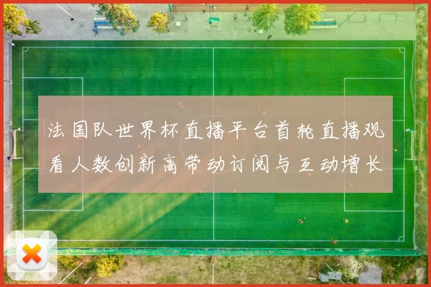 法国队世界杯直播平台首轮直播观看人数创新高带动订阅与互动增长