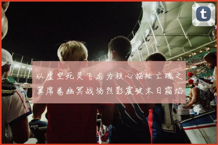 以虚空死灵飞龙为核心描绘亡魂之翼席卷幽冥战场烈影震破末日霜焰