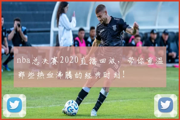 nba总决赛2020直播回放，带你重温那些热血沸腾的经典时刻！