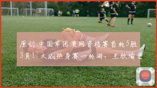 原创 中国军团澳网资格赛首轮5胜3负！大威热身赛一轮游，王欣瑜晋级