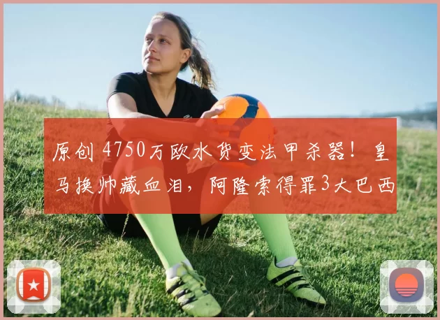 原创 4750万欧水货变法甲杀器！皇马换帅藏血泪，阿隆索得罪3大巴西星活该？