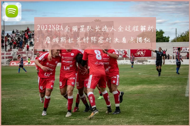 2022NBA全明星队长选人全过程解析：詹姆斯杜兰特阵容对决看点揭秘