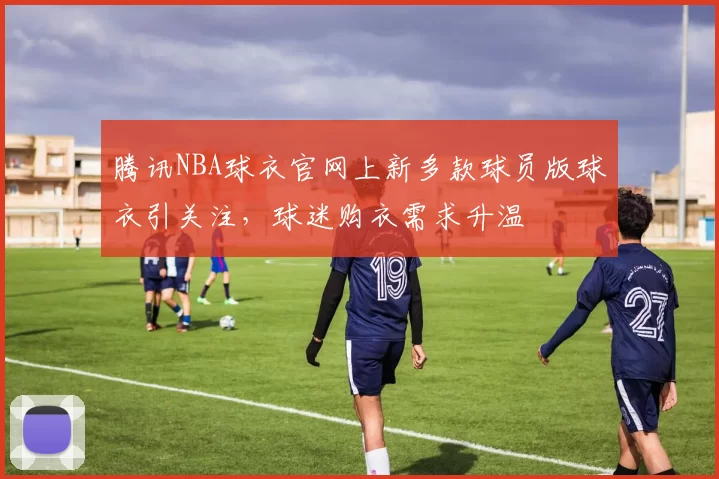 腾讯NBA球衣官网上新多款球员版球衣引关注，球迷购衣需求升温
