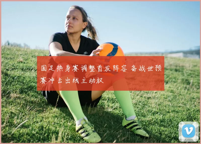 国足热身赛调整首发阵容 备战世预赛冲击出线主动权