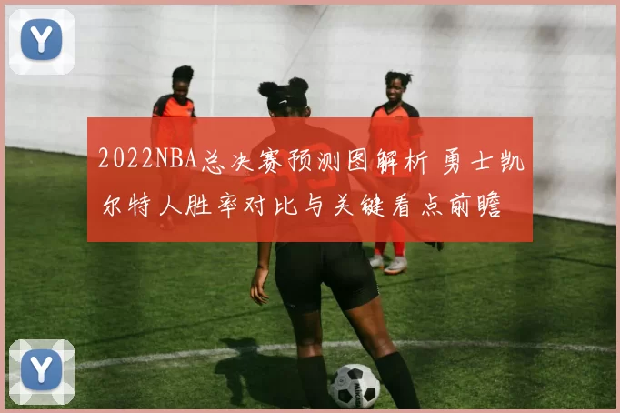 2022NBA总决赛预测图解析 勇士凯尔特人胜率对比与关键看点前瞻
