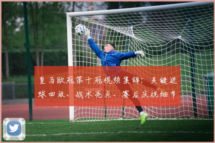 皇马欧冠第十冠视频集锦:关键进球回放、战术亮点、赛后庆祝细节回顾