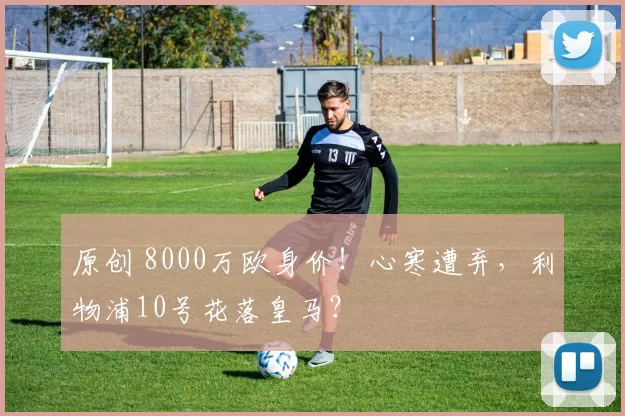 原创 8000万欧身价！心寒遭弃，利物浦10号花落皇马？