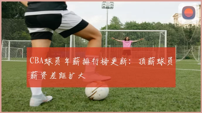 CBA球员年薪排行榜更新：顶薪球员薪资差距扩大