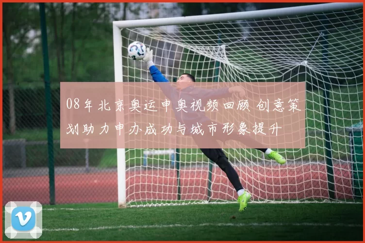 08年北京奥运申奥视频回顾 创意策划助力申办成功与城市形象提升