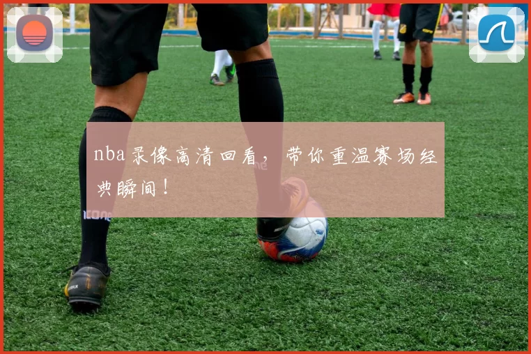 nba录像高清回看，带你重温赛场经典瞬间！