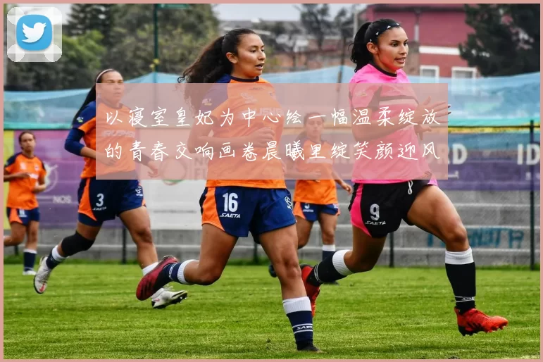 以寝室皇妃为中心绘一幅温柔绽放的青春交响画卷晨曦里绽笑颜迎风