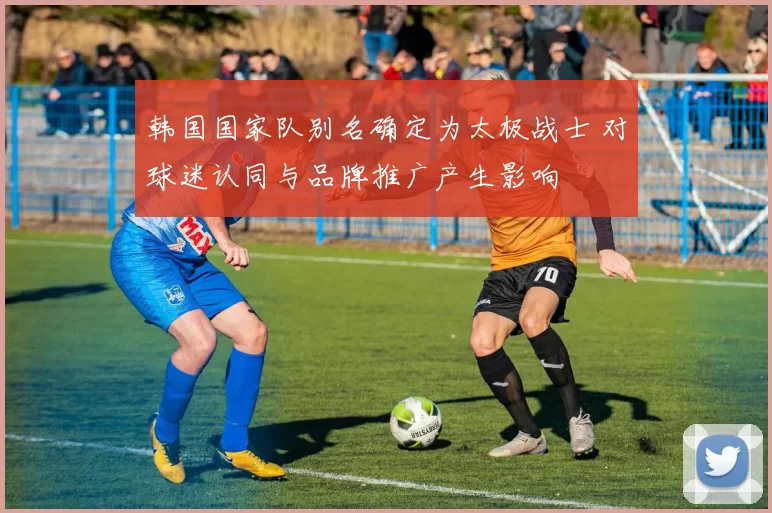 韩国国家队别名确定为太极战士 对球迷认同与品牌推广产生影响
