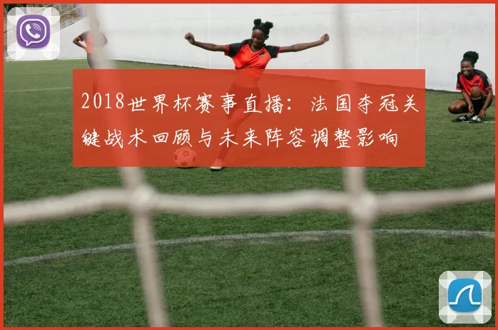 2018世界杯赛事直播：法国夺冠关键战术回顾与未来阵容调整影响
