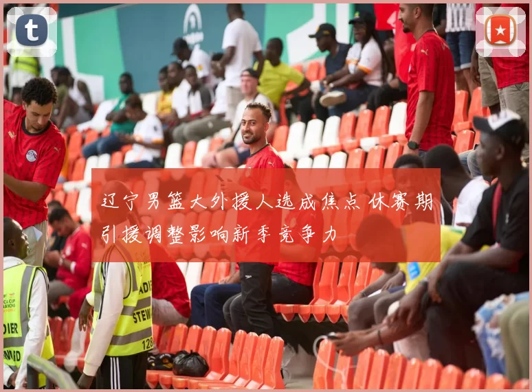 辽宁男篮大外援人选成焦点 休赛期引援调整影响新季竞争力