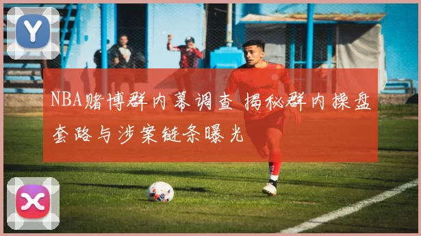 NBA赌博群内幕调查 揭秘群内操盘套路与涉案链条曝光