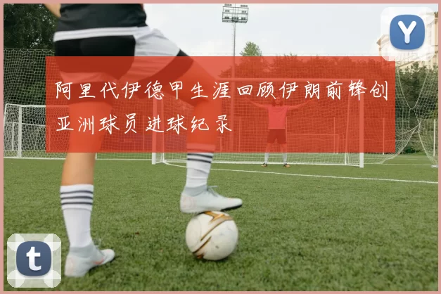 阿里代伊德甲生涯回顾伊朗前锋创亚洲球员进球纪录