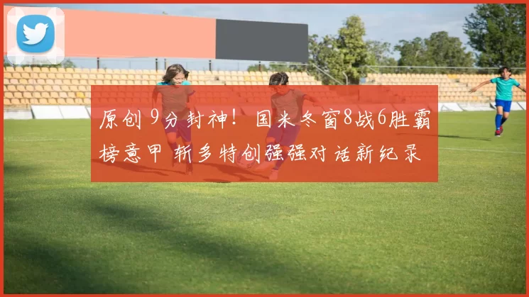原创 9分封神！国米冬窗8战6胜霸榜意甲 斩多特创强强对话新纪录