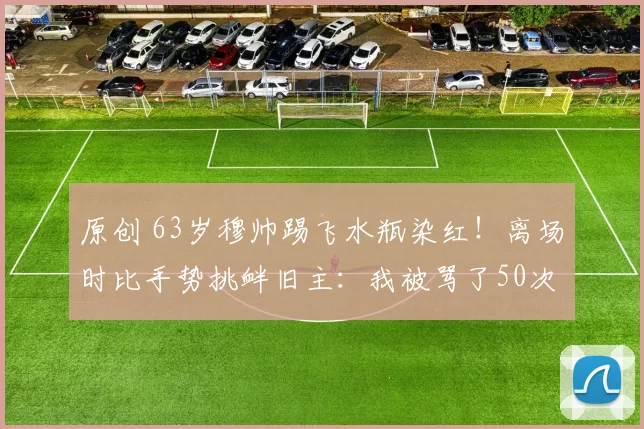 原创 63岁穆帅踢飞水瓶染红！离场时比手势挑衅旧主：我被骂了50次叛徒